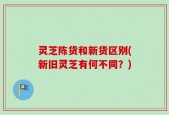 灵芝陈货和新货区别(新旧灵芝有何不同？)