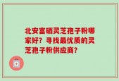 北安富硒灵芝孢子粉哪家好？寻找最优质的灵芝孢子粉供应商？