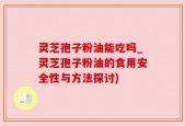 灵芝孢子粉油能吃吗_灵芝孢子粉油的食用安全性与方法探讨)