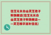 信芝元长白山灵芝孢子粉旗舰店(信芝元长白山灵芝孢子粉旗舰店——灵芝精华滋补佳选)