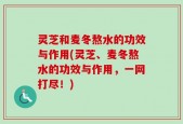 灵芝和麦冬熬水的功效与作用(灵芝、麦冬熬水的功效与作用，一网打尽！)