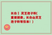 长白莊 灵芝孢子粉(重建健康，长白山灵芝孢子粉等你来！)