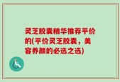 灵芝胶囊精华推荐平价的(平价灵芝胶囊，美容养颜的必选之选)