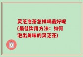 灵芝泡茶怎样喝最好呢(最佳饮用方法：如何泡出美味的灵芝茶)