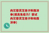 肉苁蓉灵芝孢子粉西洋参(提高免疫力？尝试肉苁蓉灵芝孢子粉和西洋参)