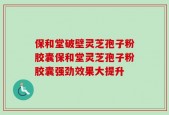 保和堂破壁灵芝孢子粉胶囊保和堂灵芝孢子粉胶囊强劲效果大提升