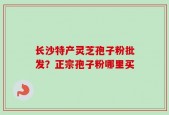 长沙特产灵芝孢子粉批发？正宗孢子粉哪里买