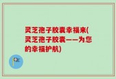 灵芝孢子胶囊幸福来(灵芝孢子胶囊——为您的幸福护航)