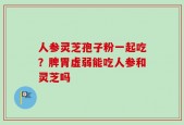 人参灵芝孢子粉一起吃？脾胃虚弱能吃人参和灵芝吗