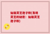 仙瑞灵芝孢子粉(发现灵芝的秘密：仙瑞灵芝孢子粉)
