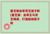 唐芝御虫草灵芝孢子粉(唐芝御：虫草王与灵芝相遇，打造超级孢子粉