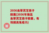 2036虫草灵芝孢子胶囊(2036年推出虫草灵芝孢子胶囊，有效提高免疫力)
