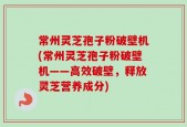 常州灵芝孢子粉破壁机(常州灵芝孢子粉破壁机——高效破壁，释放灵芝营养成分)