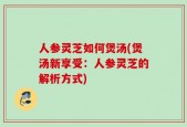 人参灵芝如何煲汤(煲汤新享受：人参灵芝的解析方式)