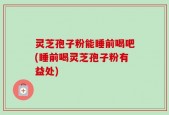 灵芝孢子粉能睡前喝吧(睡前喝灵芝孢子粉有益处)