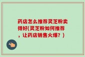 药店怎么推荐灵芝粉卖得好(灵芝粉如何推荐，让药店销售火爆？)