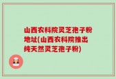 山西农科院灵芝孢子粉地址(山西农科院推出纯天然灵芝孢子粉)