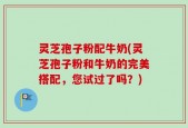 灵芝孢子粉配牛奶(灵芝孢子粉和牛奶的完美搭配，您试过了吗？)