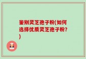 鉴别灵芝孢子粉(如何选择优质灵芝孢子粉？)