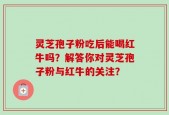 灵芝孢子粉吃后能喝红牛吗？解答你对灵芝孢子粉与红牛的关注？
