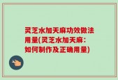 灵芝水加天麻功效做法用量(灵芝水加天麻：如何制作及正确用量)