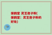 保鹤堂 灵芝孢子粉(保鹤堂：灵芝孢子粉的好处)