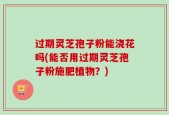 过期灵芝孢子粉能浇花吗(能否用过期灵芝孢子粉施肥植物？)