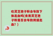 吃灵芝孢子粉会导致下体出血吗(食用灵芝孢子粉是否会导致阴道出血？)