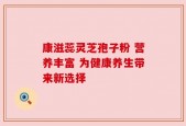 康滋蕊灵芝孢子粉 营养丰富 为健康养生带来新选择