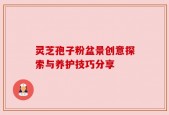 灵芝孢子粉盆景创意探索与养护技巧分享