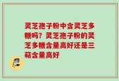 灵芝孢子粉中含灵芝多糖吗？灵芝孢子粉的灵芝多糖含量高好还是三萜含量高好