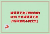 破壁灵芝孢子粉和油的区别(比对破壁灵芝孢子粉和油的不同之处)
