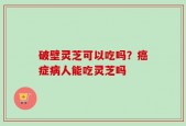 破壁灵芝可以吃吗？癌症病人能吃灵芝吗