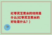 红枣灵芝煮水的功效是什么(红枣灵芝煮水的好处是什么？)