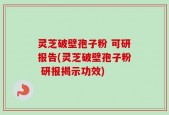 灵芝破壁孢子粉 可研报告(灵芝破壁孢子粉 研报揭示功效)