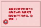 桑黄灵芝酸枣仁柏子仁能起煮水喝(桑黄灵芝酸枣柏子可泡水饮，助健康！)