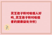 灵芝孢子粉对吸烟人好吗_灵芝孢子粉对吸烟者的健康益处分析)
