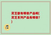 灵芝都有哪些产品呢(灵芝系列产品有哪些？)
