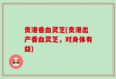 贵港香血灵芝(贵港出产香血灵芝，对身体有益)