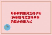 丹参粉同用灵芝孢子粉(丹参粉与灵芝孢子粉的联合应用方式