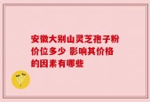 安徽大别山灵芝孢子粉价位多少 影响其价格的因素有哪些