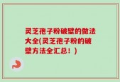 灵芝孢子粉破壁的做法大全(灵芝孢子粉的破壁方法全汇总！)
