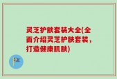 灵芝护肤套装大全(全面介绍灵芝护肤套装，打造健康肌肤)
