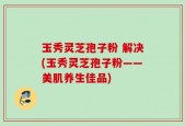 玉秀灵芝孢子粉 解决(玉秀灵芝孢子粉——美肌养生佳品)