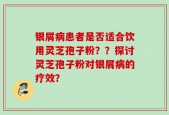 银屑病患者是否适合饮用灵芝孢子粉？？探讨灵芝孢子粉对银屑病的疗效？