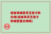 纽崔莱破壁灵芝孢子粉价格(纽崔莱灵芝孢子粉破壁售价揭晓)