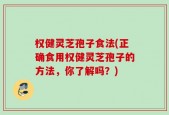 权健灵芝孢子食法(正确食用权健灵芝孢子的方法，你了解吗？)
