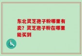 东北灵芝孢子粉哪里有卖？灵芝孢子粉在哪里能买到
