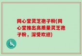 同心堂灵芝孢子粉(同心堂推出高质量灵芝孢子粉，深受欢迎)