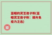 蓝帽的灵芝孢子粉(蓝帽灵芝孢子粉：提升免疫力之选)